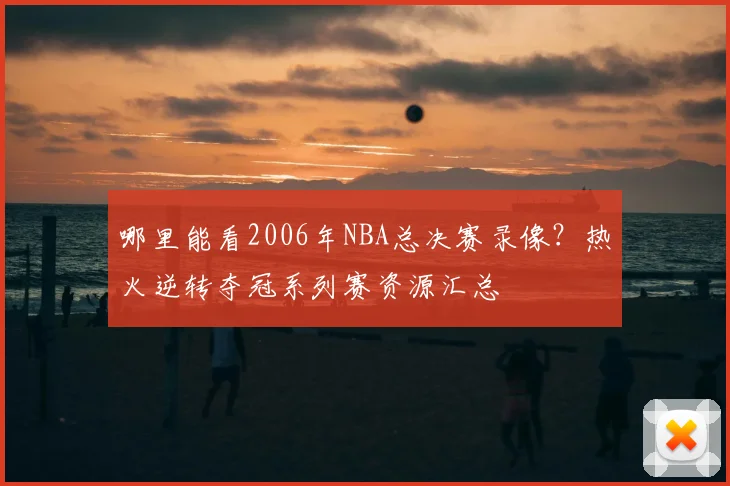 哪里能看2006年NBA总决赛录像？热火逆转夺冠系列赛资源汇总