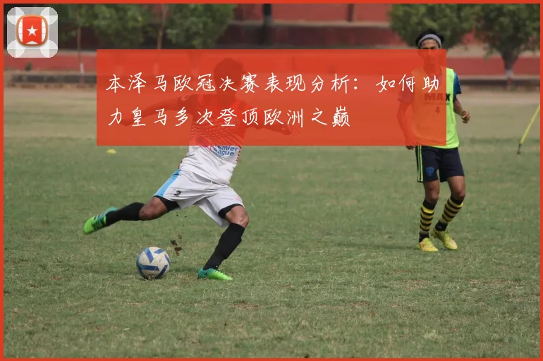 本泽马欧冠决赛表现分析：如何助力皇马多次登顶欧洲之巅
