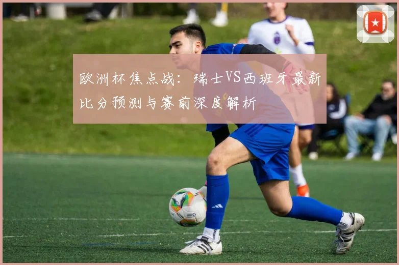 欧洲杯焦点战：瑞士VS西班牙最新比分预测与赛前深度解析